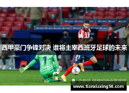 西甲豪门争锋对决 谁将主宰西班牙足球的未来